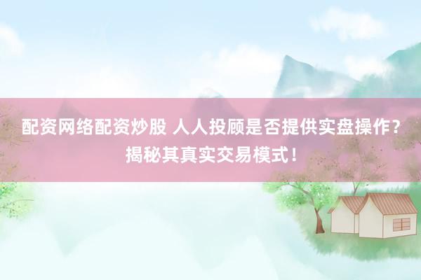 配资网络配资炒股 人人投顾是否提供实盘操作？揭秘其真实交易模式！
