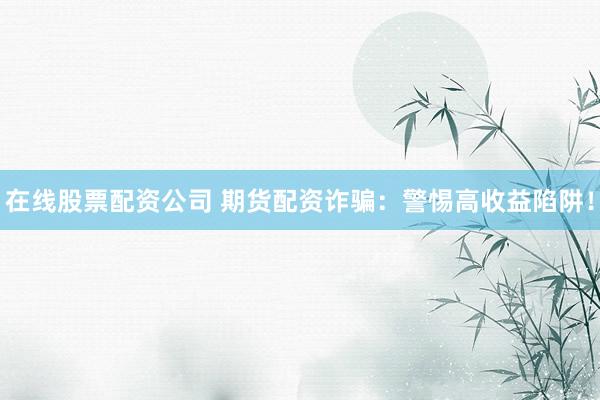 在线股票配资公司 期货配资诈骗：警惕高收益陷阱！
