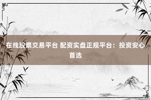 在线股票交易平台 配资实盘正规平台：投资安心首选