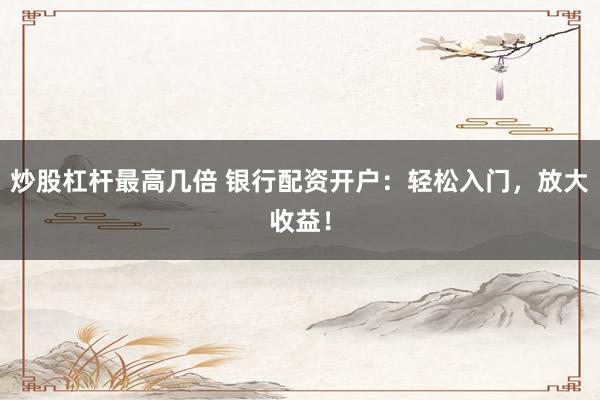 炒股杠杆最高几倍 银行配资开户：轻松入门，放大收益！