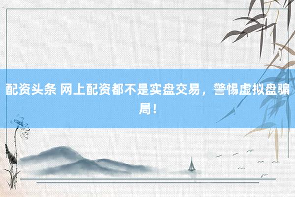 配资头条 网上配资都不是实盘交易,警惕虚拟盘骗局!