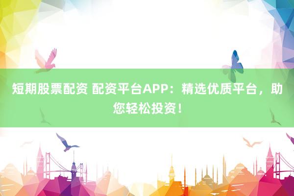 短期股票配资 配资平台APP：精选优质平台，助您轻松投资！