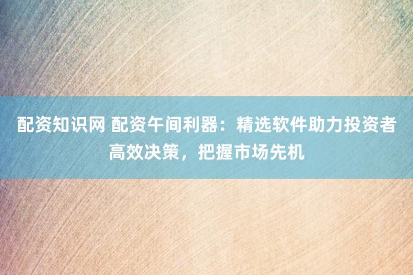 配资知识网 配资午间利器：精选软件助力投资者高效决策，把握市场先机