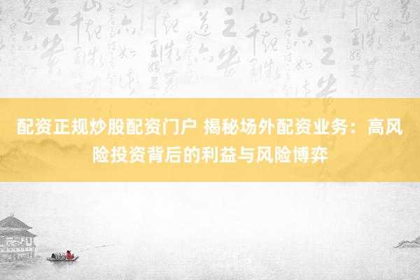 配资正规炒股配资门户 揭秘场外配资业务:高风险投资背后的利益与风险博弈