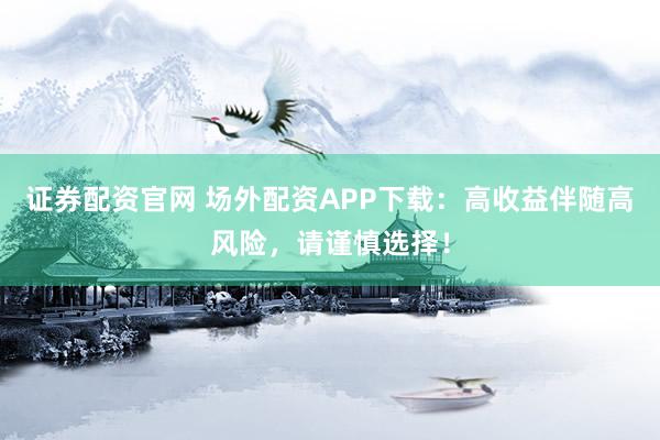 证券配资官网 场外配资APP下载：高收益伴随高风险，请谨慎选择！