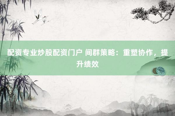 配资专业炒股配资门户 间群策略：重塑协作，提升绩效