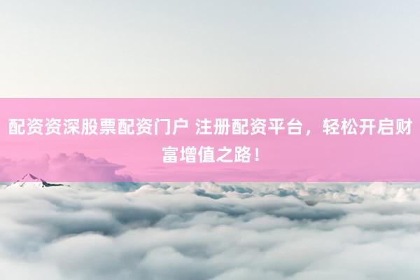 配资资深股票配资门户 注册配资平台，轻松开启财富增值之路！