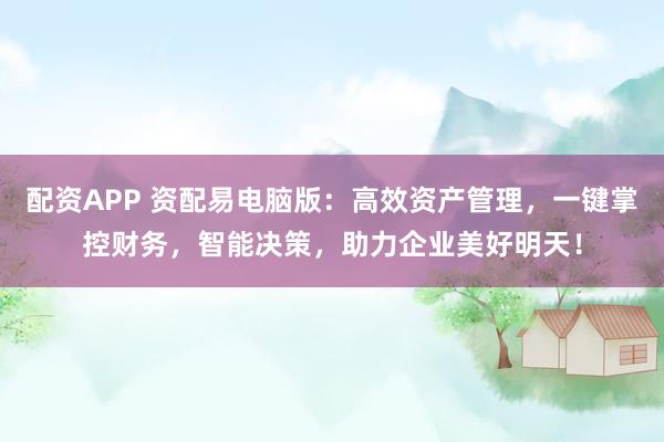 配资APP 资配易电脑版：高效资产管理，一键掌控财务，智能决策，助力企业美好明天！