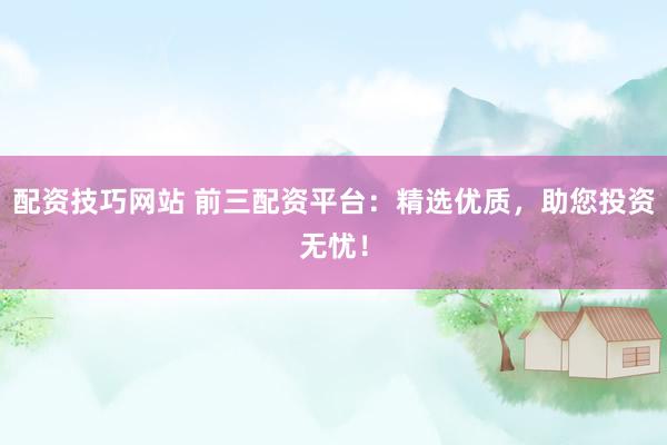 配资技巧网站 前三配资平台：精选优质，助您投资无忧！