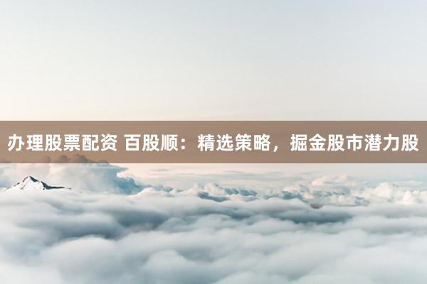 办理股票配资 百股顺：精选策略，掘金股市潜力股