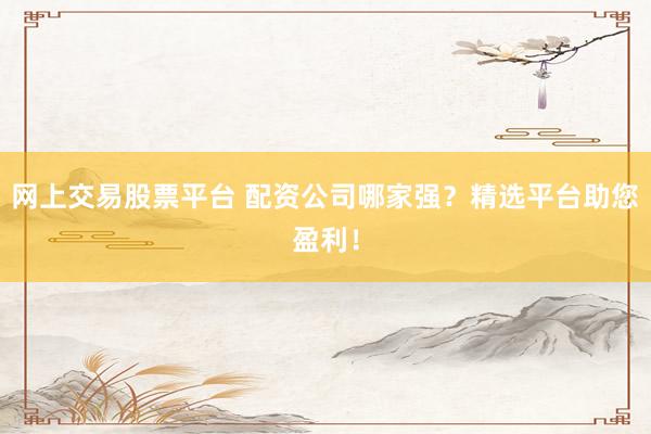 网上交易股票平台 配资公司哪家强？精选平台助您盈利！