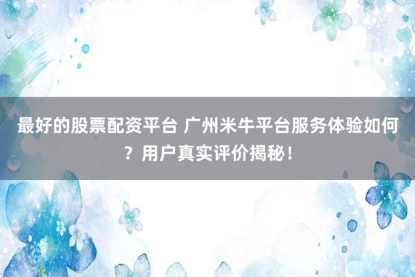 最好的股票配资平台 广州米牛平台服务体验如何？用户真实评价揭秘！