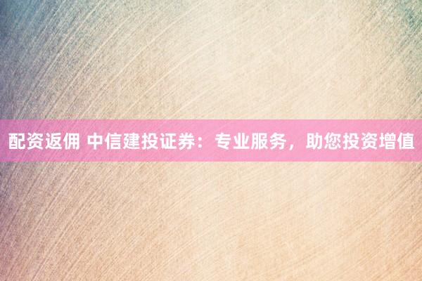 配资返佣 中信建投证券：专业服务，助您投资增值