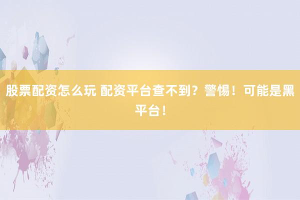 股票配资怎么玩 配资平台查不到?警惕!可能是黑平台!