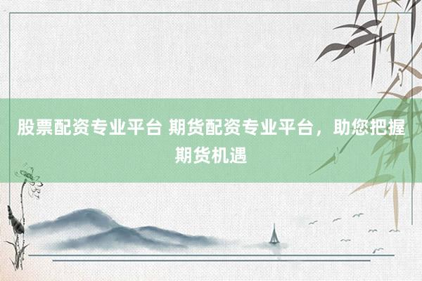 股票配资专业平台 期货配资专业平台，助您把握期货机遇