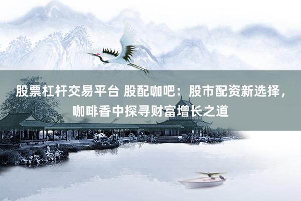 股票杠杆交易平台 股配咖吧：股市配资新选择，咖啡香中探寻财富增长之道