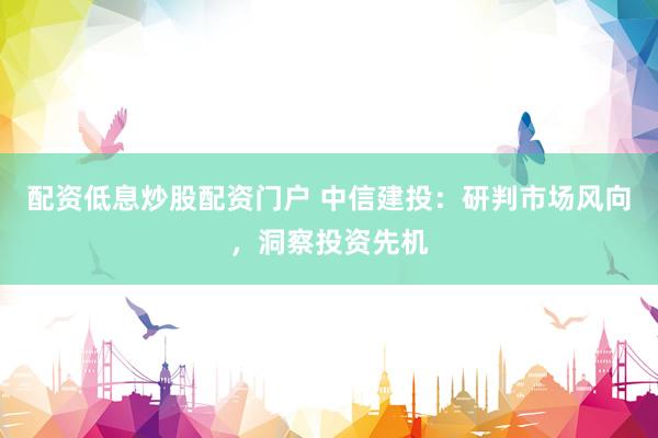 配资低息炒股配资门户 中信建投：研判市场风向，洞察投资先机