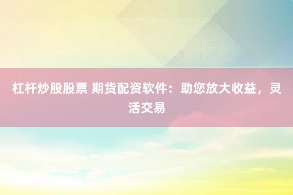杠杆炒股股票 期货配资软件：助您放大收益，灵活交易