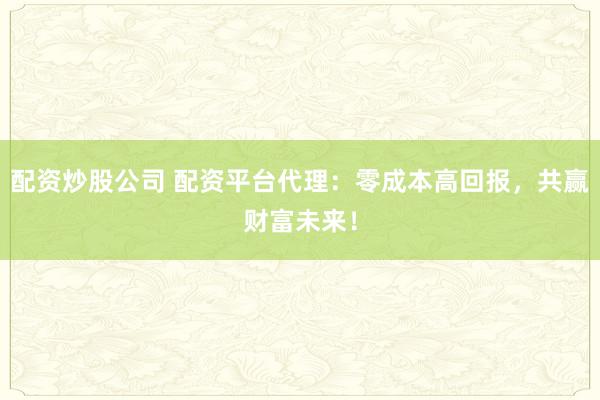 配资炒股公司 配资平台代理：零成本高回报，共赢财富未来！