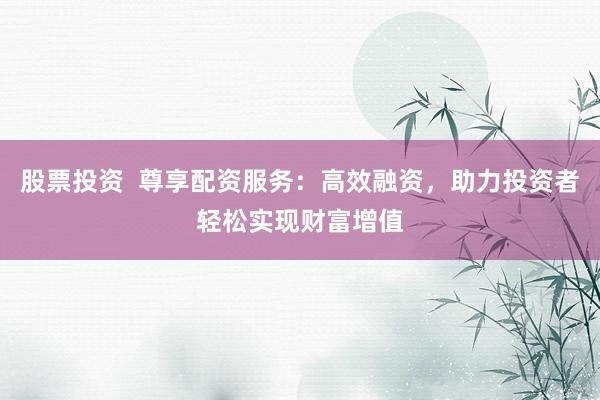 股票投资  尊享配资服务：高效融资，助力投资者轻松实现财富增值