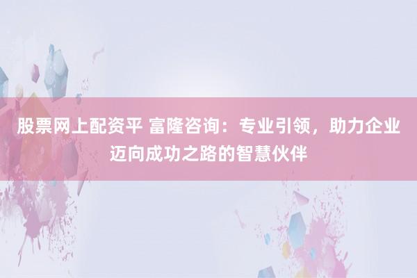 股票网上配资平 富隆咨询：专业引领，助力企业迈向成功之路的智慧伙伴