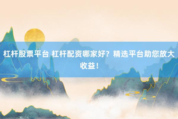 杠杆股票平台 杠杆配资哪家好？精选平台助您放大收益！