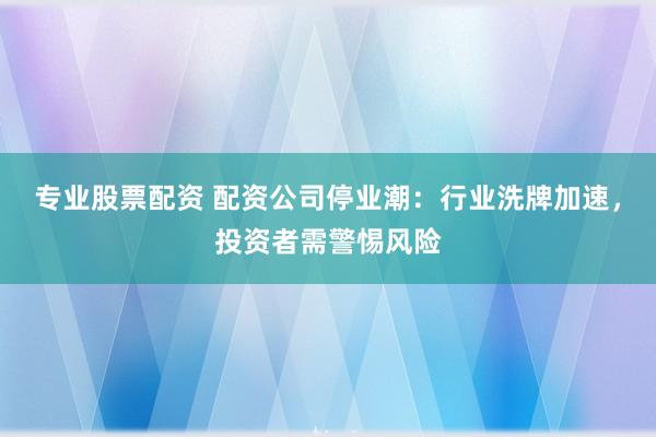专业股票配资 配资公司停业潮：行业洗牌加速，投资者需警惕风险