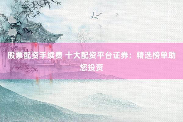股票配资手续费 十大配资平台证券：精选榜单助您投资