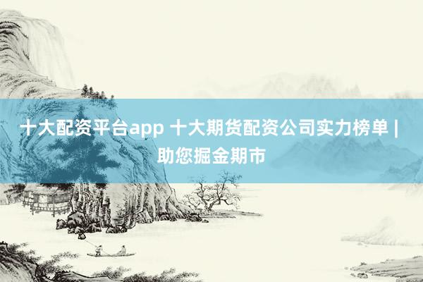 十大配资平台app 十大期货配资公司实力榜单 | 助您掘金期市