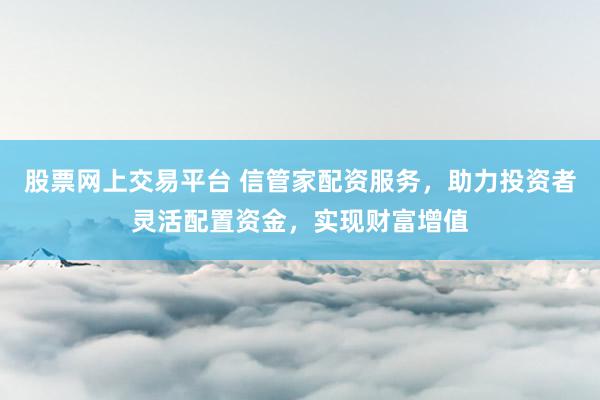 股票网上交易平台 信管家配资服务，助力投资者灵活配置资金，实现财富增值