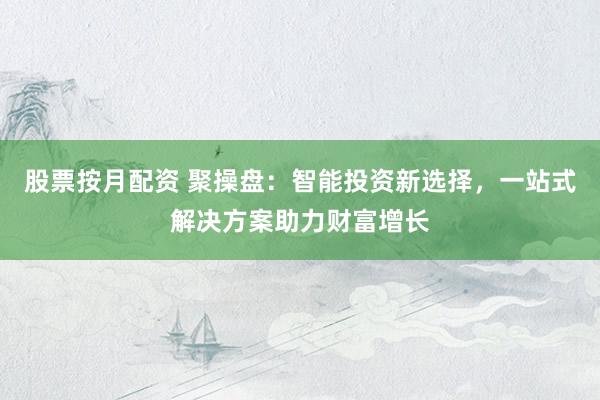 股票按月配资 聚操盘：智能投资新选择，一站式解决方案助力财富增长