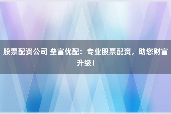 股票配资公司 垒富优配：专业股票配资，助您财富升级！