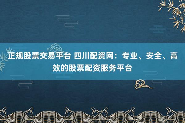 正规股票交易平台 四川配资网：专业、安全、高效的股票配资服务平台