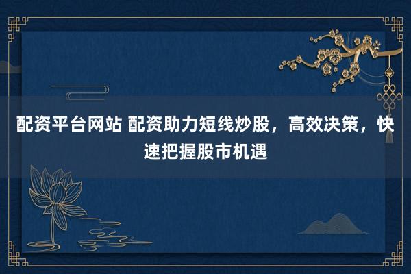 配资平台网站 配资助力短线炒股，高效决策，快速把握股市机遇