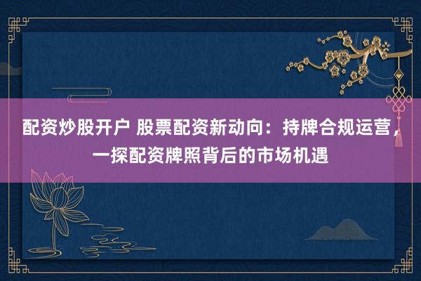 配资炒股开户 股票配资新动向：持牌合规运营，一探配资牌照背后的市场机遇