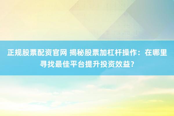 正规股票配资官网 揭秘股票加杠杆操作：在哪里寻找最佳平台提升投资效益？
