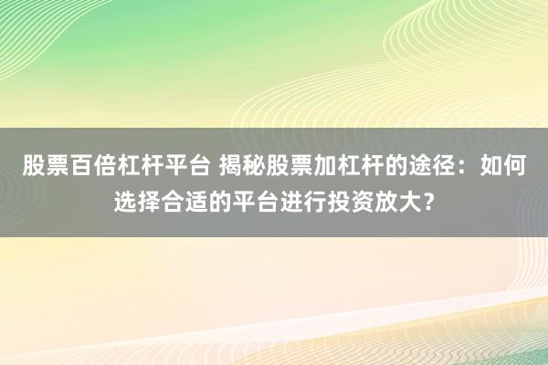 股票百倍杠杆平台 揭秘股票加杠杆的途径：如何选择合适的平台进行投资放大？