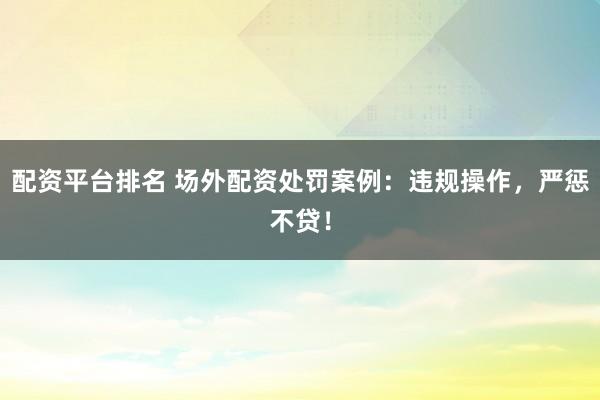 配资平台排名 场外配资处罚案例：违规操作，严惩不贷！
