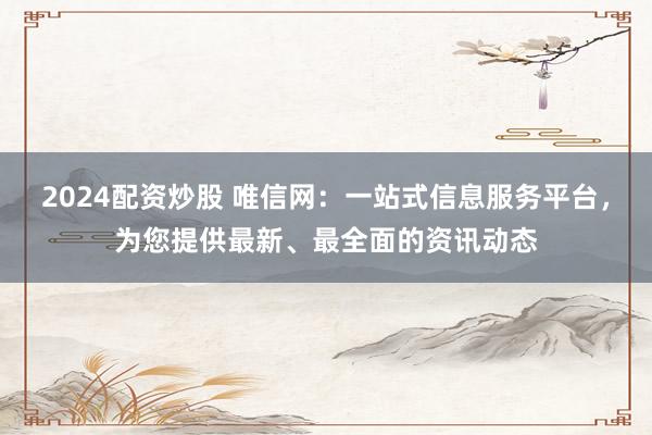 2024配资炒股 唯信网：一站式信息服务平台，为您提供最新、最全面的资讯动态