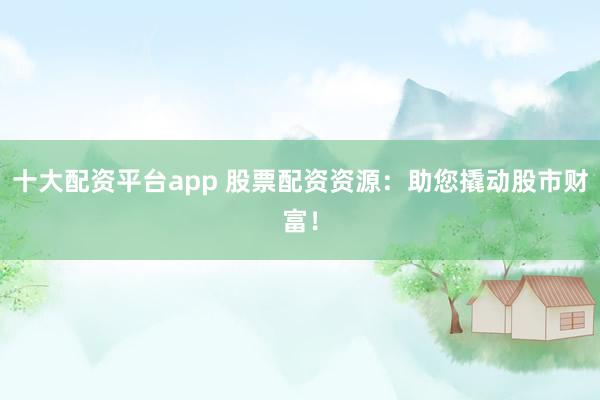 十大配资平台app 股票配资资源:助您撬动股市财富!