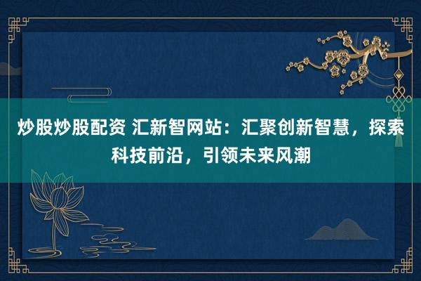 炒股炒股配资 汇新智网站：汇聚创新智慧，探索科技前沿，引领未来风潮