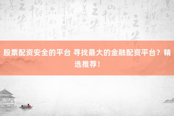 股票配资安全的平台 寻找最大的金融配资平台？精选推荐！