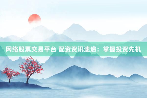 网络股票交易平台 配资资讯速递：掌握投资先机