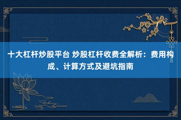 十大杠杆炒股平台 炒股杠杆收费全解析：费用构成、计算方式及避坑指南