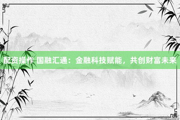 配资操作 国融汇通:金融科技赋能,共创财富未来