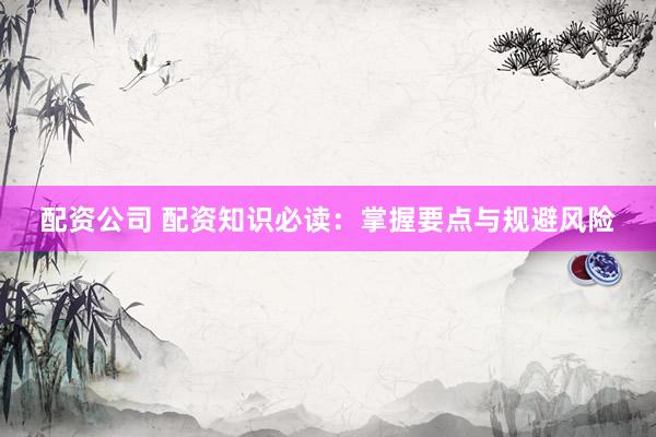 配资公司 配资知识必读：掌握要点与规避风险