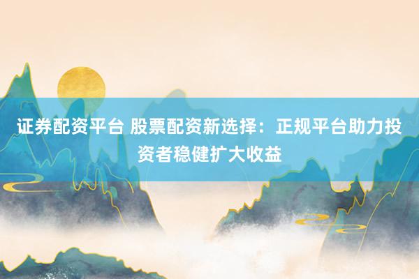 证券配资平台 股票配资新选择：正规平台助力投资者稳健扩大收益
