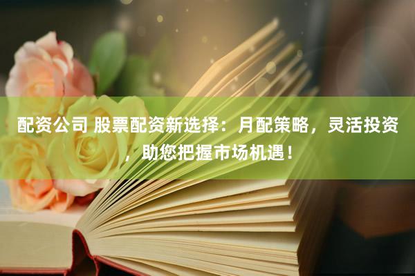 配资公司 股票配资新选择：月配策略，灵活投资，助您把握市场机遇！